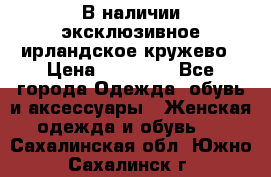 В наличии эксклюзивное ирландское кружево › Цена ­ 38 000 - Все города Одежда, обувь и аксессуары » Женская одежда и обувь   . Сахалинская обл.,Южно-Сахалинск г.